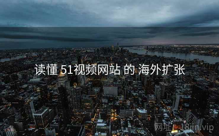 读懂 51视频网站 的 海外扩张