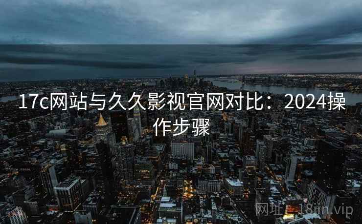 17c网站与久久影视官网对比：2024操作步骤