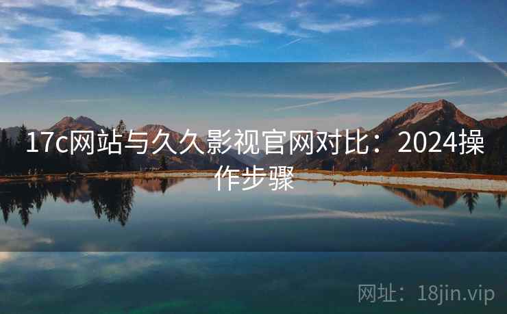 17c网站与久久影视官网对比：2024操作步骤