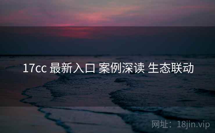 17cc 最新入口 案例深读 生态联动