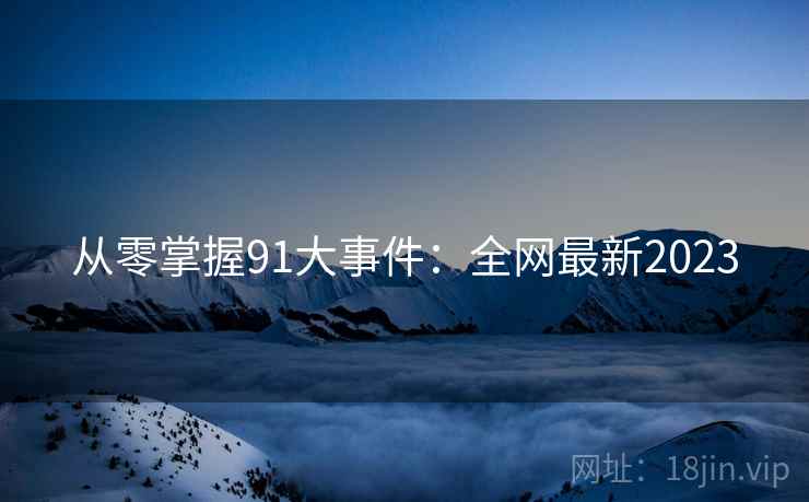 从零掌握91大事件：全网最新2023