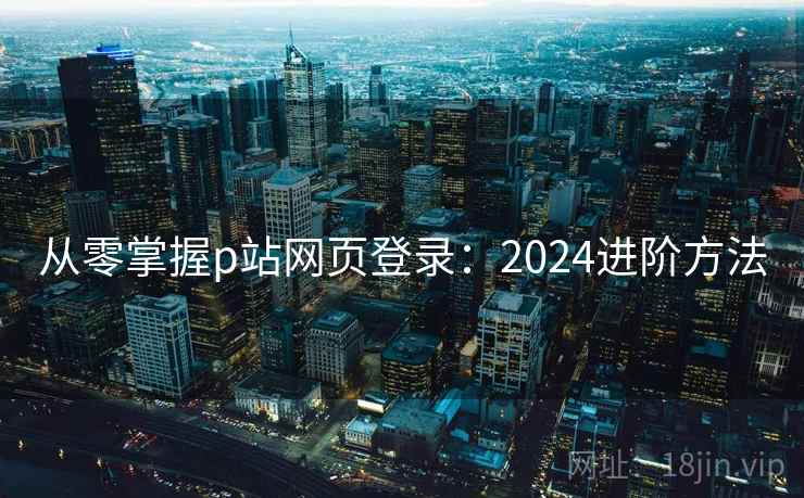 从零掌握p站网页登录：2024进阶方法