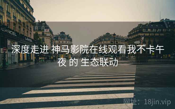 深度走进 神马影院在线观看我不卡午夜 的 生态联动