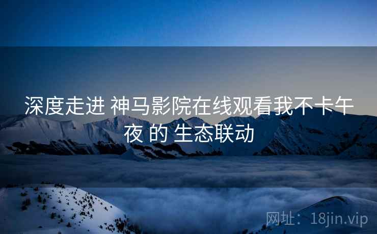 深度走进 神马影院在线观看我不卡午夜 的 生态联动