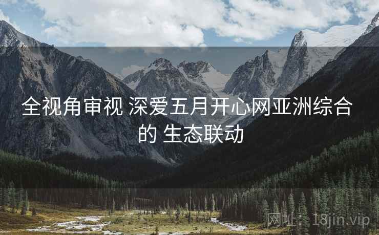 全视角审视 深爱五月开心网亚洲综合 的 生态联动