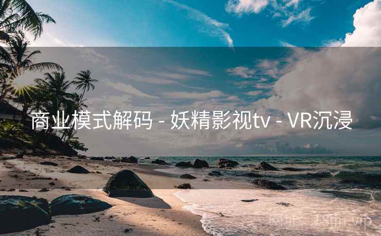 商业模式解码 - 妖精影视tv - VR沉浸