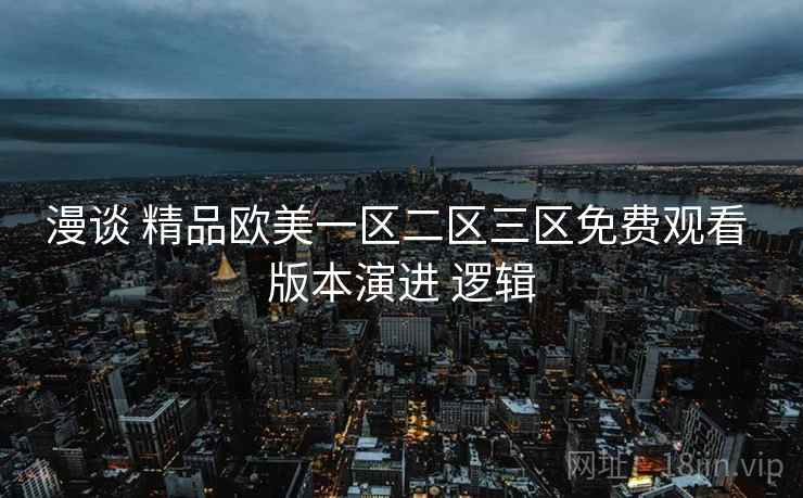 漫谈 精品欧美一区二区三区免费观看 版本演进 逻辑