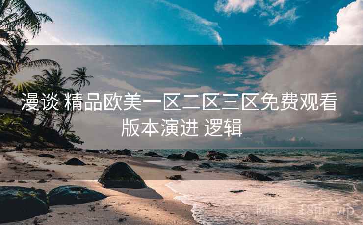 漫谈 精品欧美一区二区三区免费观看 版本演进 逻辑