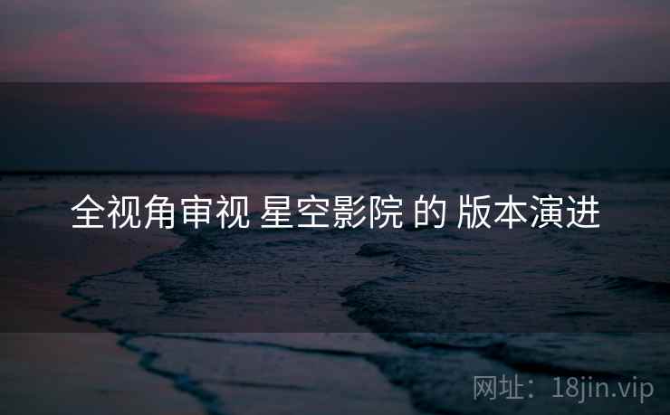 全视角审视 星空影院 的 版本演进