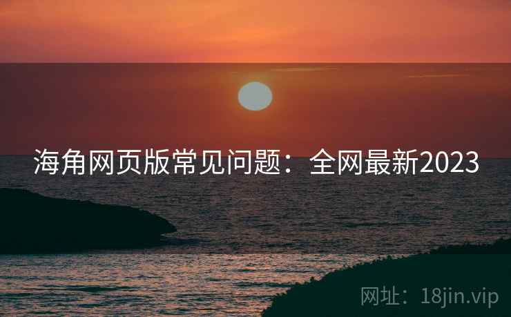 海角网页版常见问题：全网最新2023