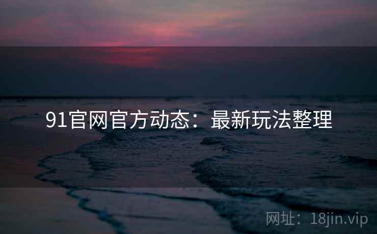 91官网官方动态：最新玩法整理