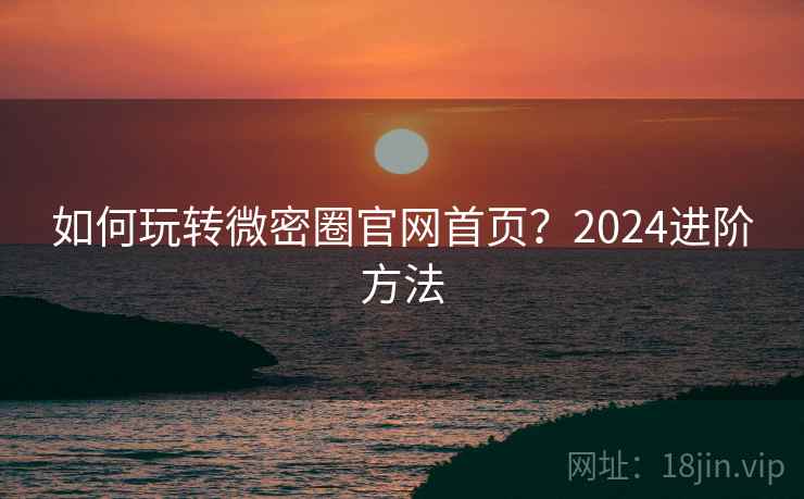 如何玩转微密圈官网首页？2024进阶方法
