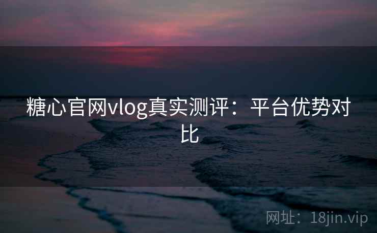 糖心官网vlog真实测评：平台优势对比