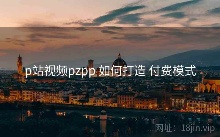 p站视频pzpp 如何打造 付费模式