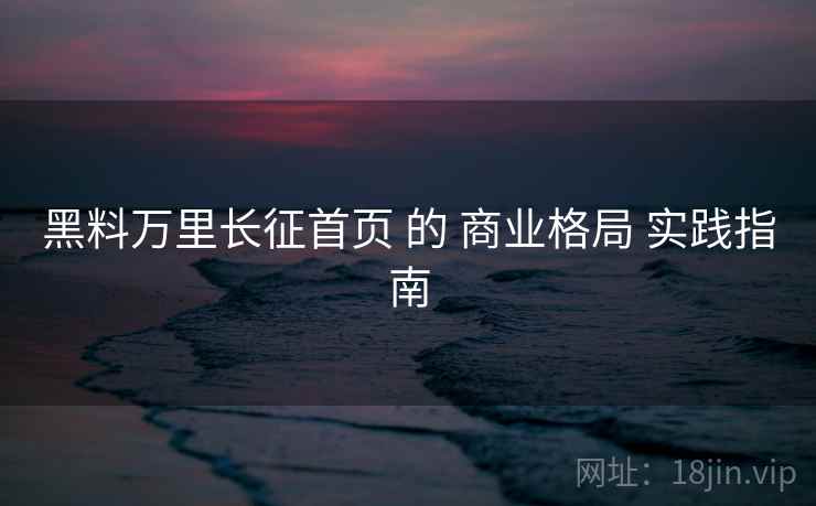 黑料万里长征首页 的 商业格局 实践指南
