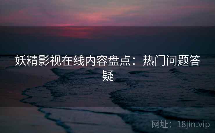 妖精影视在线内容盘点：热门问题答疑