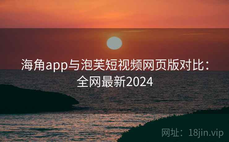 海角app与泡芙短视频网页版对比：全网最新2024