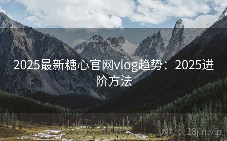 2025最新糖心官网vlog趋势：2025进阶方法